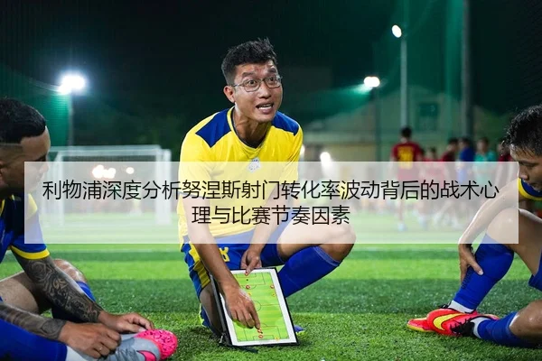利物浦深度分析努涅斯射门转化率波动背后的战术心理与比赛节奏因素