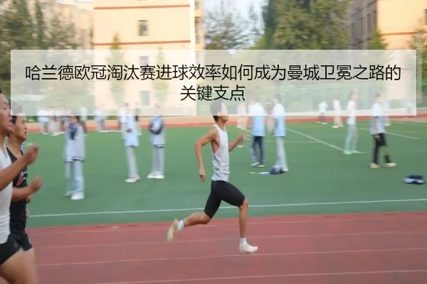 哈兰德欧冠淘汰赛进球效率如何成为曼城卫冕之路的关键支点