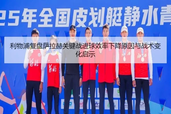 利物浦复盘萨拉赫关键战进球效率下降原因与战术变化启示
