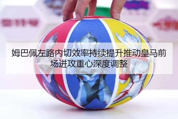姆巴佩左路内切效率持续提升推动皇马前场进攻重心深度调整