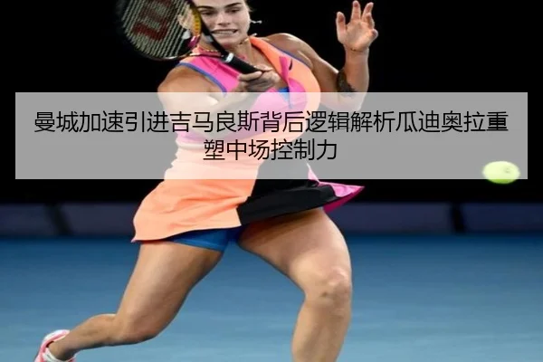 曼城加速引进吉马良斯背后逻辑解析瓜迪奥拉重塑中场控制力