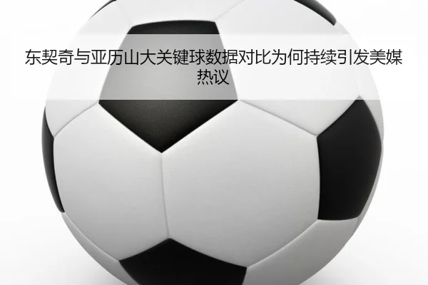 东契奇与亚历山大关键球数据对比为何持续引发美媒热议